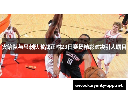火箭队与马刺队激战正酣23日赛场精彩对决引人瞩目